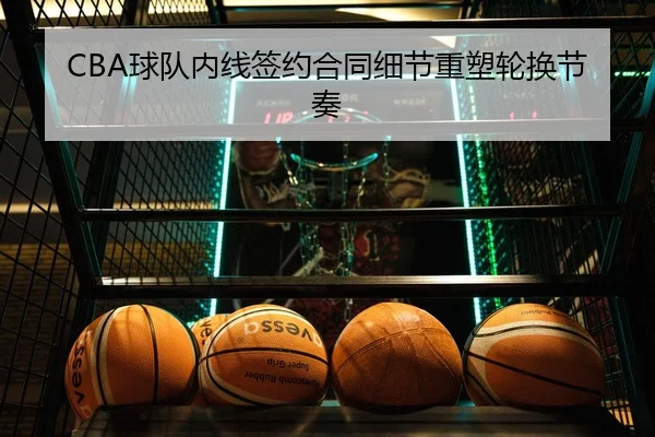 CBA球队内线签约合同细节重塑轮换节奏 - leyu